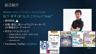 自己紹介
株式会社ソラコム / テクノロジー・エバンジェリスト
松下 享平 (まつした こうへい) “max”
• 静岡県民 🗻
• 前職: 東証二部ハードウェア・メーカーで
IoT事業のコーディネート
• 好きなソラコムサービス
• SORACOM Air メタデータサービス
• SORACOM Funnel
• soracom-cli
• Facebook, Twitter: ma2shita
NEW!!!
 