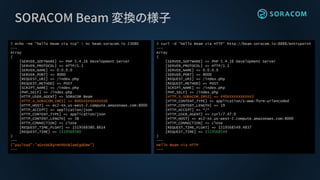 SORACOM Beam 変換の様子
$ echo -ne "hello beam via tcp" | nc beam.soracom.io 23080
---
Array
(
[SERVER_SOFTWARE] => PHP 5.4.16 Development Server
[SERVER_PROTOCOL] => HTTP/1.1
[SERVER_NAME] => 0.0.0.0
[SERVER_PORT] => 8000
[REQUEST_URI] => /index.php
[REQUEST_METHOD] => POST
[SCRIPT_NAME] => /index.php
[PHP_SELF] => /index.php
[HTTP_USER_AGENT] => SORACOM Beam
[HTTP_X_SORACOM_IMEI] => 866XXXXXXXXXXX6
[HTTP_HOST] => ec2-XX.us-west-2.compute.amazonaws.com:8000
[HTTP_ACCEPT] => application/json
[HTTP_CONTENT_TYPE] => application/json
[HTTP_CONTENT_LENGTH] => 38
[HTTP_CONNECTION] => close
[REQUEST_TIME_FLOAT] => 1519568380.8614
[REQUEST_TIME] => 1519568380
)
---
{"payload":"aGVsbG8gYmVhbSB2aWEgdGNw"}
---
$ curl -d "Hello Beam via HTTP" http://beam.soracom.io:8888/entrypoint
---
Array
(
[SERVER_SOFTWARE] => PHP 5.4.16 Development Server
[SERVER_PROTOCOL] => HTTP/1.1
[SERVER_NAME] => 0.0.0.0
[SERVER_PORT] => 8000
[REQUEST_URI] => /index.php
[REQUEST_METHOD] => POST
[SCRIPT_NAME] => /index.php
[PHP_SELF] => /index.php
[HTTP_X_SORACOM_IMSI] => 440XXXXXXXXXXX3
[HTTP_CONTENT_TYPE] => application/x-www-form-urlencoded
[HTTP_CONTENT_LENGTH] => 19
[HTTP_ACCEPT] => */*
[HTTP_USER_AGENT] => curl/7.47.0
[HTTP_HOST] => ec2-XX.us-west-2.compute.amazonaws.com:8000
[HTTP_CONNECTION] => close
[REQUEST_TIME_FLOAT] => 1519568549.4837
[REQUEST_TIME] => 1519568549
)
---
Hello Beam via HTTP
---
 