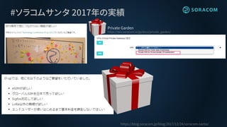 #ソラコムサンタ 2017年の実績
https://blog.soracom.jp/blog/2017/12/24/soracom-santa/
Private Garden
https://dev.soracom.io/jp/docs/private_garden/
 