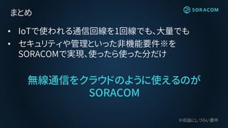 まとめ
• IoTで使われる通信回線を1回線でも、大量でも
• セキュリティや管理といった非機能要件※を
SORACOMで実現、使ったら使った分だけ
無線通信をクラウドのように使えるのが
SORACOM
※収益にしづらい要件
 