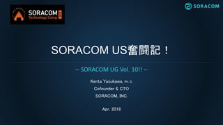 SORACOM US奮闘記！
Kenta Yasukawa, Ph. D.
Cofounder & CTO
SORACOM, INC.
Apr. 2018
-- SORACOM UG Vol. 10!! --
 