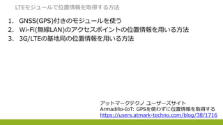 1. GNSS(GPS)付きのモジュールを使う
2. Wi-Fi(無線LAN)のアクセスポイントの位置情報を用いる方法
3. 3G/LTEの基地局の位置情報を用いる方法
LTEモジュールで位置情報を取得する方法
アットマークテクノ ユーザーズサイト
Armadillo-IoT: GPSを使わずに位置情報を取得する
https://users.atmark-techno.com/blog/38/1716
 
