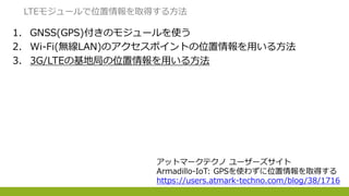 1. GNSS(GPS)付きのモジュールを使う
2. Wi-Fi(無線LAN)のアクセスポイントの位置情報を用いる方法
3. 3G/LTEの基地局の位置情報を用いる方法
LTEモジュールで位置情報を取得する方法
アットマークテクノ ユーザーズサイト
Armadillo-IoT: GPSを使わずに位置情報を取得する
https://users.atmark-techno.com/blog/38/1716
 