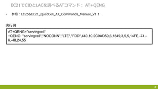 • 参照：EC25&EC21_QuecCell_AT_Commands_Manual_V1.1
8
EC21でCIDとLACを調べるATコマンド： AT+QENG
AT+QENG="servingcell“
+QENG: "servingcell","NOCONN","LTE","FDD",440,10,2C0AD50,6,1849,3,5,5,14FE,-74,-
6,-48,24,55
実行例
 