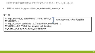 • 参照：EC25&EC21_QuecLocator_AT_Commands_Manual_V1.0
9
EC21では位置情報を返すATコマンドがある：AT+QCELLLOC
AT+QICSGP=1,1,"soracom.io","sora","sora",1
AT+QIACT=1
AT+QLOCCFG="contextid",1 // Set the PDP context ID
AT+QCELLLOC // Get the serving cell location
+QCELLLOC: 139.713989,35.654247
実行例
wio.Activate();内で実施済み
 