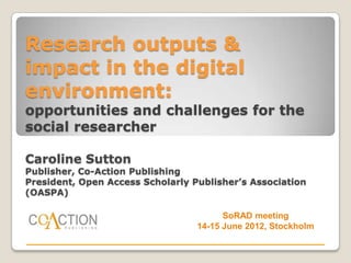 Research outputs &
impact in the digital
environment:
opportunities and challenges for the
social researcher

Caroline Sutton
Publisher, Co-Action Publishing
President, Open Access Scholarly Publisher’s Association
(OASPA)

                                        SoRAD meeting
                                  14-15 June 2012, Stockholm
 