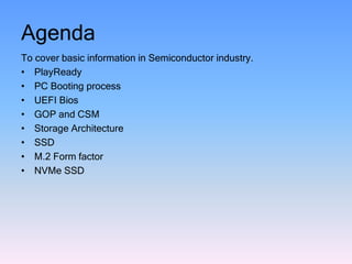 Agenda
To cover basic information in Semiconductor industry.
• PlayReady
• PC Booting process
• UEFI Bios
• GOP and CSM
• Storage Architecture
• SSD
• M.2 Form factor
• NVMe SSD
 