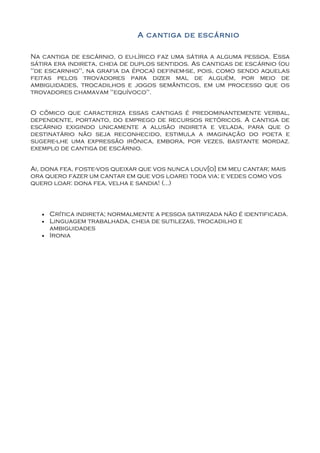 A cantiga de escárnio

Na cantiga de escárnio, o eu-lírico faz uma sátira a alguma pessoa. Essa
sátira era indireta, cheia de duplos sentidos. As cantigas de escárnio (ou
"de escarnho", na grafia da época) definem-se, pois, como sendo aquelas
feitas pelos trovadores para dizer mal de alguém, por meio de
ambiguidades, trocadilhos e jogos semânticos, em um processo que os
trovadores chamavam "equívoco".


O cômico que caracteriza essas cantigas é predominantemente verbal,
dependente, portanto, do emprego de recursos retóricos. A cantiga de
escárnio exigindo unicamente a alusão indireta e velada, para que o
destinatário não seja reconhecido, estimula a imaginação do poeta e
sugere-lhe uma expressão irônica, embora, por vezes, bastante mordaz.
exemplo de cantiga de escárnio.


Ai, dona fea, foste-vos queixar que vos nunca louv[o] em meu cantar; mais
ora quero fazer um cantar em que vos loarei toda via; e vedes como vos
quero loar: dona fea, velha e sandia! (...)



   •   Crítica indireta; normalmente a pessoa satirizada não é identificada.
   •   Linguagem trabalhada, cheia de sutilezas, trocadilho e
       ambiguidades
   •   Ironia
 