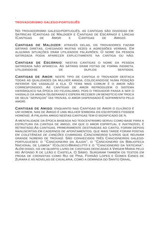.
trovadorismo galego-português

No trovadorismo galego-português, as cantigas são divididas em:
Satíricas (Cantigas de Maldizer e Cantigas de Escárnio) e Líricas
(Cantigas     de    Amor     e     Cantigas    de    Amigo).

Cantigas de Maldizer: através delas, os trovadores faziam
sátiras diretas, chegando muitas vezes a agressões verbais. Em
algumas situações eram utilizados palavrões. O nome da pessoa
satirizada podia aparecer explicitamente na cantiga ou não.

Cantigas de Escárnio: nestas cantigas o nome da pessoa
satirizada não aparecia. As sátiras eram feitas de forma indireta,
utilizando-se            de           duplos            sentidos.

Cantigas de Amor: neste tipo de cantiga o trovador destaca
todas as qualidades da mulher amada, colocando-se numa posição
inferior (de vassalo) a ela. O tema mais comum é o amor não
correspondido. As cantigas de amor reproduzem o sistema
hierárquico na época do feudalismo, pois o trovador passa a ser o
vassalo da amada (suserana) e espera receber um benefício em troca
de seus “serviços” (as trovas, o amor dispensado E sofrimento pelo
amor).

Cantigas de Amigo: enquanto nas Cantigas de Amor o eu-lírico é
um homem, nas de Amigo é uma mulher (embora os escritores fossem
homens). A palavra amigo nestas cantigas tem o significado de n.
A mentalidade da época baseada no teocentrismo serviu como base para a
estrutura da cantiga de amigo, em que o amor espiritual e inatingível é
retratado.As cantigas, primeiramente destinadas ao canto, foram depois
manuscritas em cadernos de apontamentos, que mais tarde foram postas
em coletâneas de canções chamadas Cancioneiros (livros que reuniam
grande número de trovas). São conhecidos três Cancioneiros galego-
portugueses: o "Cancioneiro da Ajuda", o "Cancioneiro da Biblioteca
Nacional de Lisboa" (Colocci-Brancutti) e o "Cancioneiro da Vaticana".
Além disso, há um quarto livro de cantigas dedicadas à Virgem Maria pelo
rei Afonso X de Leão e Castela, O Sábio. Surgiram também os textos em
prosa de cronistas como Rui de Pina, Fernão Lopes e Gomes Eanes de
Zurara e as novelas de cavalaria, como a demanda do Santo Graal.
 