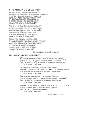 II - “CANTIGA DE ESCÁRNIO”
Ai, dona fea, foste-vos queixar
porque vos nunca louv’-en meu trobar
mais ora quero fazer un cantar
en que vos loarei toda via (1),
e vedes como vos quero loar
dona fea, velha e sandia (2).
Ai dona fea! se Deus me perdon!
e pois havedes tan gran coraçon
que vos eu loe en esta razon (3),
vos quero já loar toda via,
e vedes qual será a loaçon:
dona fea, velha e sandia!
Dona fea, nunca vos eu loei
en meu trobar, pero (4) muito trobei;
mais ora já um bom cantar farei
en que vos loarei toda via;
e direi-vos como vos loarei:
dona fea, velha e sandia!
                        (João Garcia de Guilhade)
III - “CANTIGA DE MALDIZER"
          Meu senhor arcebispo, and’eu escomungado
          porque fiz lealdade; enganou-me o pecado (1)!
          Soltade-m’, ai (2), senhor, e jurarei, mandado
             que seja traëdor.
          Se traiçon fezesse, nunca vo-la diria;
          mais (3) pois fiz lealdade, vel (4) por Santa Maria,
          soltade-m’, ai, senhor, e jurarei, mandado
              que seja traëdor.
          Per mia maleventura tive hun en Sousa
          e dei-o a seu don’ e tenho que fiz gran cousa (5).
          Soltade-m’ ai, senhor, e jurarei, mandado
              que seja traëdor.
          Por meus negros pecados tive hun castelo forte
          e dei-o a seu don’, e hei medo da morte.
          Soltad-m’, ai, senhor, mandado
              que seja traëdor.
                                        (Diego Pezelho)
 