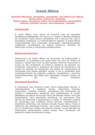 Idade Média
História Medieval, economia, sociedade, influência da Igreja,
               feudalismo, castelos, guerras,
  peste negra, cruzadas, revoltas camponesas, cavaleiros,
        servos, sistema feudal, arte medieval, resumo


   Introdução

   A Idade Média teve início na Europa com as invasões
   germânicas (bárbaras), no século V, sobre o Império Romano
   do Ocidente. Essa época estende-se até o século XV, com a
   retomada comercial e o renascimento urbano. A Idade Média
   caracteriza-se pela economia ruralizada, enfraquecimento
   comercial, supremacia da Igreja Católica, sistema de
   produção feudal e sociedade hierarquizada.


   Estrutura Política

   Prevaleceu na Idade Média as relações de vassalagem e
   suserania. O suserano era quem dava um lote de terra ao
   vassalo, sendo que este último deveria prestar fidelidade e
   ajuda ao seu suserano. O vassalo oferecia ao senhor, ou
   suserano, fidelidade e trabalho, em troca de proteção e um
   lugar no sistema de produção. As redes de vassalagem se
   estendiam por várias regiões, sendo o rei o suserano mais
   poderoso.Todos os poderes jurídico, econômico e político
   concentravam-se nas mãos dos senhores feudais, donos de
   lotes             de             terras           (feudos).

   Sociedade Medieval

   A sociedade era estática (com pouca mobilidade social) e
   hierarquizada. A nobreza feudal (senhores feudais,
   cavaleiros, condes, duques, viscondes) era detentora de
   terras e arrecadava impostos dos camponeses. O clero
   (membros da Igreja Católica) tinha um grande poder, pois era
   responsável pela proteção espiritual da sociedade. Era
   isento de impostos e arrecadava o dízimo. A terceira camada
   da sociedade era formada pelos servos (camponeses) e
   pequenos artesãos. Os servos deviam pagar várias taxas e
   tributos aos senhores feudais, tais como: corvéia (trabalho
   de 3 a 4 dias nas terras do senhor feudal), talha (metade da
   produção), banalidades (taxas pagas pela utilização do
   moinho e forno do senhor feudal).
 