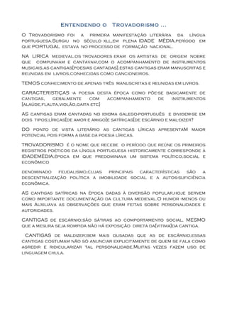 Entendendo o        Trovadorismo ...
O Trovadorismo foi a primeira manifestação literária da língua
portuguesa.Surgiu no século xll,em plena IDADE MÉDIA,período em
que PORTUGAL estava no processo de formação nacional.

NA LIRICA medieval,os trovadores eram os artistas de origem nobre
que compunham e cantavam,com o acompanhamento de instrumentos
musicais,as cantigas[poesias cantadas].estas cantigas eram manuscritas e
reunidas em livros,conhecidas como cancioneiros.

TEMOS conhecimento de apenas três manuscritas e reunidas em livros.

CARACTERISTIÇAS -a poesia desta época como põe-se basicamente de
cantigas,   geralmente     com   acompanhamento de  instrumentos
[alaúde,flauta,violão,gaita etc]

AS cantigas eram cantadas no idioma galego-português e dividem-se em
dois tipos;líricas[de amor e amigo]e satíricas[de escárnio e mal-dizer?

DO ponto de vista literário as cantigas líricas apresentaM maior
potencial pois forma a base da poesia líricas.

TROVADORISMO é o nome que recebe o período que reúne os primeiros
registros poéticos da língua portuguesa historicamente corresponde à
IDADEMÉDIA,época em que predominava um sistema político,social e
econômico

denominado    feudalismo,cujas principais  características  são    a
descentralização política a imobilidade social e a autos-suficiência
econômica.

AS cantigas satíricas na época dadas à diversão popular,hoje servem
como importante documentação da cultura medieval.O humor -menos ou
mais Auxiliava as observações que eram feitas sobre personalidades e
autoridades.

CANTIGAS de escárnio;são sátiras ao comportamento social, MESMO
que a mesura seja rompida não há exposição direta da[vitima]da cantiga.

  CANTIGAS de maldizer;bem mais ousadas que as de escárnio,essas
cantigas costumam não só anunciar explicitamente de quem se fala como
agredir e ridicularizar tal personalidade.Muitas vezes fazem uso de
linguagem chula.
 