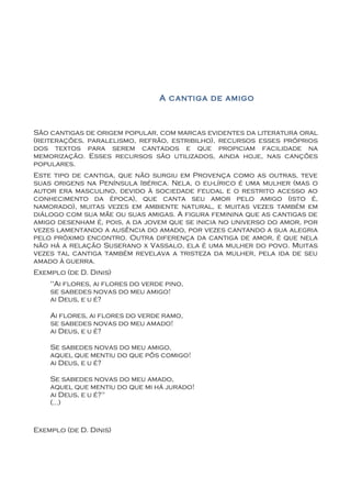 A cantiga de amigo



São cantigas de origem popular, com marcas evidentes da literatura oral
(reiterações, paralelismo, refrão, estribilho), recursos esses próprios
dos textos para serem cantados e que propiciam facilidade na
memorização. Esses recursos são utilizados, ainda hoje, nas canções
populares.
Este tipo de cantiga, que não surgiu em Provença como as outras, teve
suas origens na Península Ibérica. Nela, o eu-lírico é uma mulher (mas o
autor era masculino, devido à sociedade feudal e o restrito acesso ao
conhecimento da época), que canta seu amor pelo amigo (isto é,
namorado), muitas vezes em ambiente natural, e muitas vezes também em
diálogo com sua mãe ou suas amigas. A figura feminina que as cantigas de
amigo desenham é, pois, a da jovem que se inicia no universo do amor, por
vezes lamentando a ausência do amado, por vezes cantando a sua alegria
pelo próximo encontro. Outra diferença da cantiga de amor, é que nela
não há a relação Suserano x Vassalo, ela é uma mulher do povo. Muitas
vezes tal cantiga também revelava a tristeza da mulher, pela ida de seu
amado à guerra.
Exemplo (de D. Dinis)
    "Ai flores, ai flores do verde pino,
    se sabedes novas do meu amigo!
    ai Deus, e u é?

    Ai flores, ai flores do verde ramo,
    se sabedes novas do meu amado!
    ai Deus, e u é?

    Se sabedes novas do meu amigo,
    aquel que mentiu do que pôs comigo!
    ai Deus, e u é?

    Se sabedes novas do meu amado,
    aquel que mentiu do que mi há jurado!
    ai Deus, e u é?"
    (...)


Exemplo (de D. Dinis)
 