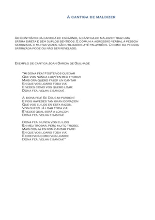 A cantiga de maldizer




Ao contrário da cantiga de escárnio, a cantiga de maldizer traz uma
sátira direta e sem duplos sentidos. É comum a agressão verbal à pessoa
satirizada, e muitas vezes, são utilizados até palavrões. O nome da pessoa
satirizada pode ou não ser revelado.



Exemplo de cantiga Joan Garcia de Guilhade


    "Ai dona fea! Foste-vos queixar
    Que vos nunca louv'en meu trobar
    Mais ora quero fazer un cantar
    En que vos loarei toda via;
    E vedes como vos quero loar:
    Dona fea, velha e sandia!

    Ai dona fea! Se Deus mi pardon!
    E pois havedes tan gran coraçon
    Que vos eu loe en esta razon,
    Vos quero já loar toda via;
    E vedes qual será a loaçon:
    Dona fea, velha e sandia!

    Dona fea, nunca vos eu loei
    En meu trobar, pero muito trobei;
    Mais ora já en bom cantar farei
    En que vos loarei toda via;
    E direi-vos como vos loarei:
    Dona fea, velha e sandia!"
 