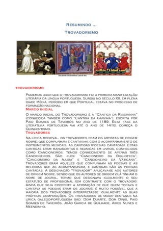 Resumindo ...
                         Trovadorismo




trovadorismo

    Podemos dizer que o trovadorismo foi a primeira manifestação
    literária da língua portuguesa. Surgiu no século XII, em plena
    Idade Média, período em que Portugal estava no processo de
    formação nacional.
    Marco inicial
    O marco inicial do Trovadorismo é a “Cantiga da Ribeirinha”
    (conhecida também como “Cantiga da Garvaia”), escrita por
    Paio Soares de Taveirós no ano de 1189. Esta fase da
    literatura portuguesa vai até o ano de 1418, começa o
    Quinhentismo.
    Trovadores
    Na lírica medieval, os trovadores eram os artistas de origem
    nobre, que compunham e cantavam, com o acompanhamento de
    instrumentos musicais, as cantigas (poesias cantadas). Estas
    cantigas eram manuscritas e reunidas em livros, conhecidos
    como Cancioneiros. Temos conhecimento de apenas três
    Cancioneiros. São eles: “Cancioneiro da Biblioteca”,
    “Cancioneiro da Ajuda” e “Cancioneiro da Vaticana”.
    Trovadores eram aqueles que compunham as poesias e as
    melodias que as acompanhavam, e cantigas são as poesias
    cantadas. A designação "trovador" aplicava-se aos autores
    de origem nobre, sendo que os autores de origem vilã tinham o
    nome de jogral, termo que designava igualmente o seu
    estatuto de profissional (em contraste com o trovador).
    Ainda que seja coerente a afirmação de que quem tocava e
    cantava as poesias eram os jograis, é muito possível que a
    maioria dos trovadores interpretasse igualmente as suas
    próprias composições. Os trovadores de maior destaque na
    lírica galego-portuguesa são: Dom Duarte, Dom Dinis, Paio
    Soares de Taveirós, João Garcia de Guilhade, Aires Nunes e
    Meendinho.
 