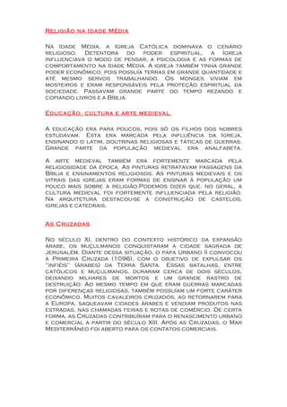 Religião na Idade Média

Na Idade Média, a Igreja Católica dominava o cenário
religioso. Detentora do poder espiritual, a Igreja
influenciava o modo de pensar, a psicologia e as formas de
comportamento na Idade Média. A igreja também tinha grande
poder econômico, pois possuía terras em grande quantidade e
até mesmo servos trabalhando. Os monges viviam em
mosteiros e eram responsáveis pela proteção espiritual da
sociedade. Passavam grande parte do tempo rezando e
copiando livros e a Bíblia.

Educação, cultura e arte medieval

A educação era para poucos, pois só os filhos dos nobres
estudavam. Esta era marcada pela influência da Igreja,
ensinando o latim, doutrinas religiosas e táticas de guerras.
Grande parte da população medieval era analfabeta.

A arte medieval também era fortemente marcada pela
religiosidade da época. As pinturas retratavam passagens da
Bíblia e ensinamentos religiosos. As pinturas medievais e os
vitrais das igrejas eram formas de ensinar à população um
pouco mais sobre a religião.Podemos dizer que, no geral, a
cultura medieval foi fortemente influenciada pela religião.
Na arquitetura destacou-se a construção de castelos,
igrejas e catedrais.


As Cruzadas

No século XI, dentro do contexto histórico da expansão
árabe, os muçulmanos conquistaram a cidade sagrada de
Jerusalém. Diante dessa situação, o papa Urbano II convocou
a Primeira Cruzada (1096), com o objetivo de expulsar os
"infiéis" (árabes) da Terra Santa. Essas batalhas, entre
católicos e muçulmanos, duraram cerca de dois séculos,
deixando milhares de mortos e um grande rastro de
destruição. Ao mesmo tempo em que eram guerras marcadas
por diferenças religiosas, também possuíam um forte caráter
econômico. Muitos cavaleiros cruzados, ao retornarem para
a Europa, saqueavam cidades árabes e vendiam produtos nas
estradas, nas chamadas feiras e rotas de comércio. De certa
forma, as Cruzadas contribuíram para o renascimento urbano
e comercial a partir do século XIII. Após as Cruzadas, o Mar
Mediterrâneo foi aberto para os contatos comerciais.
 