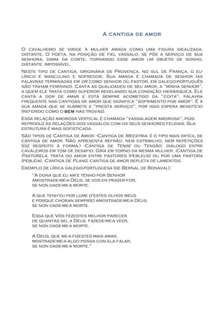 A cantiga de amor

O cavalheiro se dirige à mulher amada como uma figura idealizada,
distante. O poeta, na posição de fiel vassalo, se põe a serviço de sua
senhora, dama da corte, tornando esse amor um objeto de sonho,
distante, impossível.
Neste tipo de cantiga, originária de Provença, no sul de França, o eu-
lírico é masculino e sofredor. Sua amada é chamada de senhor (as
palavras terminadas em or como senhor ou pastor, em galego-português
não tinham feminino). Canta as qualidades de seu amor, a "minha senhor",
a quem ele trata como superior revelando sua condição hierárquica. Ele
canta a dor de amar e está sempre acometido da "coita", palavra
frequente nas cantigas de amor que significa "sofrimento por amor". É à
sua amada que se submete e "presta serviço", por isso espera benefício
(referido como o bem nas trovas).
Essa relação amorosa vertical é chamada "vassalagem amorosa", pois
reproduz as relações dos vassalos com os seus senhores feudais. Sua
estrutura é mais sofisticada.
São tipos de Cantiga de Amor: -Cantiga de Meestria: é o tipo mais difícil de
cantiga de amor. Não apresenta refrão, nem estribilho, nem repetições
(diz respeito à forma.) -Cantiga de Tense ou Tensão: diálogo entre
cavaleiros em tom de desafio. Gira em torno da mesma mulher. -Cantiga de
Pastorela: trata do amor entre pastores (pebleus) ou por uma pastora
(pebléia). -Cantiga de Plang: cantiga de amor repleta de lamentos.
Exemplo de lírica galego-portuguesa (de Bernal de Bonaval):
    "A dona que eu am'e tenho por Senhor
    amostrade-me-a Deus, se vos en prazer for,
    se non dade-me-a morte.

    A que tenh'eu por lume d'estes olhos meus
    e porque choran sempr(e) amostrade-me-a Deus,
    se non dade-me-a morte.

    Essa que Vós fezestes melhor parecer
    de quantas sei, a Deus, fazede-me-a veer,
    se non dade-me-a morte.

    A Deus, que me-a fizestes mais amar,
    mostrade-me-a algo possa con ela falar,
    se non dade-me-a morte."
 