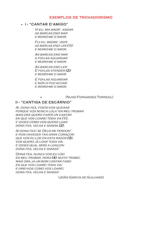 EXEMPLOS DE TROVADORISMO

   •   I - “CANTAR D’AMIGO”
           Vi eu, mia madr’, andar
           as barcas eno mar:
           e moiro-me d’amor.
           Fui eu, madre, veer
           as barcas eno ler (1):
           e moiro-me d’amor.
           As barcas eno mar
           a foi-las aguardar:
           e moiro-me d’amor
           As barcas eno ler
           E foi-las atender (2)
           e moiro-me d’amor
           E foi-las aguardar
           e non o pud’achar:
           e moiro-me d’amor.


              •              (Nuno Fernandes Torneol)
II - “CANTIGA DE ESCÁRNIO”
Ai, dona fea, foste-vos queixar
porque vos nunca louv’-en meu trobar
mais ora quero fazer un cantar
en que vos loarei toda via (1),
e vedes como vos quero loar
dona fea, velha e sandia (2).
Ai dona fea! se Deus me perdon!
e pois havedes tan gran coraçon
que vos eu loe en esta razon (3),
vos quero já loar toda via,
e vedes qual será a loaçon:
dona fea, velha e sandia!
Dona fea, nunca vos eu loei
en meu trobar, pero (4) muito trobei;
mais ora já um bom cantar farei
en que vos loarei toda via;
e direi-vos como vos loarei:
dona fea, velha e sandia!
                         (João Garcia de Guilhade)
 