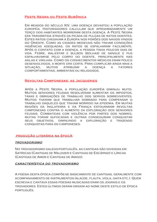 Peste Negra ou Peste Bubônica

     Em meados do século XIV, uma doença devastou a população
     européia. Historiadores calculam que aproximadamente um
     terço dos habitantes morreram desta doença. A Peste Negra
     era transmitida através da picada de pulgas de ratos doentes.
     Estes ratos chegavam à Europa nos porões dos navios vindos
     do Oriente. Como as cidades medievais não tinham condições
     higiênicas adequadas, os ratos se espalharam facilmente.
     Após o contato com a doença, a pessoa tinha poucos dias de
     vida. Febre, mal-estar e bulbos (bolhas) de sangue e pus
     espalhavam-se pelo corpo do doente, principalmente nas
     axilas e virilhas. Como os conhecimentos médicos eram pouco
     desenvolvidos, a morte era certa. Para complicar ainda mais a
     situação,     muitos   atribuíam   a   doença    a    fatores
     comportamentais, ambientais ou religiosos.


     Revoltas Camponesas: as Jacqueries

     Após a Peste Negra, a população européia diminuiu muito.
     Muitos senhores feudais resolveram aumentar os impostos,
     taxas e obrigações de trabalho dos servos sobreviventes.
     Muitos tiveram que trabalhar dobrado para compensar o
     trabalho daqueles que tinham morrido na epidemia. Em muitas
     regiões da Inglaterra e da França estouraram revoltas
     camponesas contra o aumento da exploração dos senhores
     feudais. Combatidas com violência por partes dos nobres,
     muitas foram sufocadas e outras conseguiram conquistar
     seus objetivos, diminuindo a exploração e trazendo
     conquistas para os camponeses.


produção literária na épocA :

trovadorismo

No trovadorismo galego-português, as cantigas são divididas em:
Satíricas (Cantigas de Maldizer e Cantigas de Escárnio) e Líricas
(Cantigas de Amor e Cantigas de Amigo).

característica do trovadorismo


A poesia desta época compõe-se basicamente de cantigas, geralmente com
acompanhamento de instrumentos (alaúde, flauta, viola, gaita etc.). Quem
escrevia e cantava essas poesias musicadas eram os jograis e os
trovadores. Estes últimos deram origem ao nome deste estilo de época
português.
 