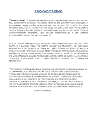Trovadorismo

Trovadorismo é a primeira manifestação literária da língua portuguesa.
Seu surgimento ocorreu no mesmo período em que Portugal começou a
despontar como nação independente, no século XII; porém, as suas
origens deram-se na Occitânia, de onde se espalhou por praticamente
toda a Europa. Apesar disso, a lírica medieval galaico-português possuiu
características próprias, uma grande produtividade e um número
considerável de autores conservados.



A mais antiga manifestação literária galaico-portuguesa que se pode
datar é a cantiga "Ora faz host'o senhor de Navarra", do trovador
português João Soares de Paiva ou João Soares de Pávia, composta
provavelmente por volta do ano 1200. Por essa cantiga ser a mais antiga
datável (por conter dados históricos precisos), convém datar daí o início
do Lírica medieval galego-portuguesa (e não, como se supunha, a partir da
"Cantiga de Guarvaia" e este texto também é chamado de "Cantiga da
Ribeirinha".



Trovadores eram aqueles que compunham as poesias e as melodias que as
acompanhavam, e cantigas são as poesias cantadas. A designação
"trovador" aplicava-se aos autores de origem nobre, sendo que os
autores de origem vilã tinham o nome de jogral, termo que designava
igualmente o seu estatuto de profissional (em contraste com o
trovador). Ainda que seja coerente a afirmação de que quem tocava e
cantava as poesias eram os jograis, é muito possível que a maioria dos
trovadores interpretasse igualmente as suas próprias composições.

                       (Diego Pezelho)
 