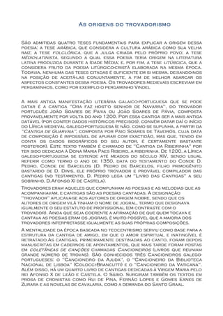As origens do trovadorismo


São admitidas quatro teses fundamentais para explicar a origem dessa
poesia: a tese arábica, que considera a cultura arábica como sua velha
raiz; a tese folclórica, que a julga criada pelo próprio povo; a tese
médio-latinista, segundo a qual essa poesia teria origem na literatura
latina produzida durante a Idade Média; e, por fim, a tese litúrgica, que a
considera fruto da poesia litúrgico-cristã elaborada na mesma época.
Todavia, nenhuma das teses citadas é suficiente em si mesma, deixando-nos
na posição de aceitá-las conjuntamente, a fim de melhor abarcar os
aspectos constantes dessa poesia. Os trovadores medievais escreviam em
pergaminhos, como por exemplo o pergaminho Vindel


A mais antiga manifestação literária galaico-portuguesa que se pode
datar é a cantiga "Ora faz host'o senhor de Navarra", do trovador
português João Soares de Paiva ou João Soares de Pávia, composta
provavelmente por volta do ano 1200. Por essa cantiga ser a mais antiga
datável (por conter dados históricos precisos), convém datar daí o início
do Lírica medieval galego-portuguesa (e não, como se supunha, a partir da
"Cantiga de Guarvaia", composta por Paio Soares de Taveirós, cuja data
de composição é impossível de apurar com exactidão, mas que, tendo em
conta os dados biográficos do seu autor, é certamente bastante
posterior). Este texto também é chamado de "Cantiga da Ribeirinha" por
ter sido dedicada à Dona Maria Paes Ribeiro, a ribeirinha. De 1200, a Lírica
galego-portuguesa se estende até meados do século XIV, sendo usual
referir como termo o ano de 1350, data do testamento do Conde D.
Pedro, Conde de Barcelos |D. Pedro de Barcelos, filho primogênito
bastardo de D. Dinis, ele próprio trovador e provável compilador das
cantigas (no testamento, D. Pedro lega um "Livro das Cantigas" a seu
sobrinho, D.Afonso XI de Castela).
Trovadores eram aqueles que compunham as poesias e as melodias que as
acompanhavam, e cantigas são as poesias cantadas. A designação
"trovador" aplicava-se aos autores de origem nobre, sendo que os
autores de origem vilã tinham o nome de jogral, termo que designava
igualmente o seu estatuto de profissional (em contraste com o
trovador). Ainda que seja coerente a afirmação de que quem tocava e
cantava as poesias eram os jograis, é muito possível que a maioria dos
trovadores interpretasse igualmente as suas próprias composições.
A mentalidade da época baseada no teocentrismo serviu como base para a
estrutura da cantiga de amigo, em que o amor espiritual e inatingível é
retratado.As cantigas, primeiramente destinadas ao canto, foram depois
manuscritas em cadernos de apontamentos, que mais tarde foram postas
em coletâneas de canções chamadas Cancioneiros (livros que reuniam
grande número de trovas). São conhecidos três Cancioneiros galego-
portugueses: o "Cancioneiro da Ajuda", o "Cancioneiro da Biblioteca
Nacional de Lisboa" (Colocci-Brancutti) e o "Cancioneiro da Vaticana".
Além disso, há um quarto livro de cantigas dedicadas à Virgem Maria pelo
rei Afonso X de Leão e Castela, O Sábio. Surgiram também os textos em
prosa de cronistas como Rui de Pina, Fernão Lopes e Gomes Eanes de
Zurara e as novelas de cavalaria, como a demanda do Santo Graal.
 