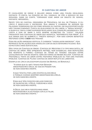 A cantiga de amor
O cavalheiro se dirige à mulher amada como uma figura idealizada,
distante. O poeta, na posição de fiel vassalo, se põe a serviço de sua
senhora, dama da corte, tornando esse amor um objeto de sonho,
distante, impossível.
Neste tipo de cantiga, originária de Provença, no sul de França, o eu-
lírico é masculino e sofredor. Sua amada é chamada de senhor (as
palavras terminadas em or como senhor ou pastor, em galego-português
não tinham feminino). Canta as qualidades de seu amor, a "minha senhor",
a quem ele trata como superior revelando sua condição hierárquica. Ele
canta a dor de amar e está sempre acometido da "coita", palavra
frequente nas cantigas de amor que significa "sofrimento por amor". É à
sua amada que se submete e "presta serviço", por isso espera benefício
(referido como o bem nas trovas).
Essa relação amorosa vertical é chamada "vassalagem amorosa", pois
reproduz as relações dos vassalos com os seus senhores feudais. Sua
estrutura é mais sofisticada.
São tipos de Cantiga de Amor: -Cantiga de Meestria: é o tipo mais difícil de
cantiga de amor. Não apresenta refrão, nem estribilho, nem repetições
(diz respeito à forma.) -Cantiga de Tense ou Tensão: diálogo entre
cavaleiros em tom de desafio. Gira em torno da mesma mulher. -Cantiga de
Pastorela: trata do amor entre pastores (pebleus) ou por uma pastora
(pebléia). -Cantiga de Plang: cantiga de amor repleta de lamentos.
Exemplo de lírica galego-portuguesa (de Bernal de Bonaval):
    "A dona que eu am'e tenho por Senhor
    amostrade-me-a Deus, se vos en prazer for,
    se non dade-me-a morte.

    A que tenh'eu por lume d'estes olhos meus
    e porque choran sempr(e) amostrade-me-a Deus,
    se non dade-me-a morte.

    Essa que Vós fezestes melhor parecer
    de quantas sei, a Deus, fazede-me-a veer,
    se non dade-me-a morte.

    A Deus, que me-a fizestes mais amar,
    mostrade-me-a algo possa con ela falar,
    se non dade-me-a morte."
 