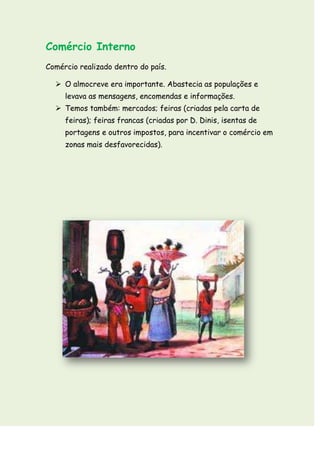 Comércio Interno
Comércio realizado dentro do país.

   O almocreve era importante. Abastecia as populações e
     levava as mensagens, encomendas e informações.
   Temos também: mercados; feiras (criadas pela carta de
     feiras); feiras francas (criadas por D. Dinis, isentas de
     portagens e outros impostos, para incentivar o comércio em
     zonas mais desfavorecidas).
 