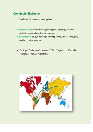 Comércio Externo
      Comércio feito com outros países.



  Importações (o que Portugal compra): cereais, tecidos
      metais, armas, objectos de adorno…
  Exportações (o que Portugal vende): vinho, mel / cera, sal,
      azeite, frutos, couros…



      Portugal fazia comércio com: Itália, Inglaterra, Espanha,
       Flandres, França, Alemanha.
 