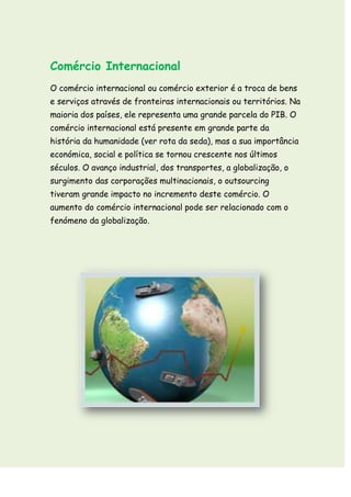 Comércio Internacional
O comércio internacional ou comércio exterior é a troca de bens
e serviços através de fronteiras internacionais ou territórios. Na
maioria dos países, ele representa uma grande parcela do PIB. O
comércio internacional está presente em grande parte da
história da humanidade (ver rota da seda), mas a sua importância
económica, social e política se tornou crescente nos últimos
séculos. O avanço industrial, dos transportes, a globalização, o
surgimento das corporações multinacionais, o outsourcing
tiveram grande impacto no incremento deste comércio. O
aumento do comércio internacional pode ser relacionado com o
fenómeno da globalização.
 