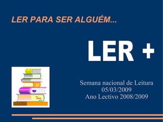 LER PARA SER ALGUÉM... Semana nacional de Leitura 05/03/2009 Ano Lectivo 2008/2009 LER + 
