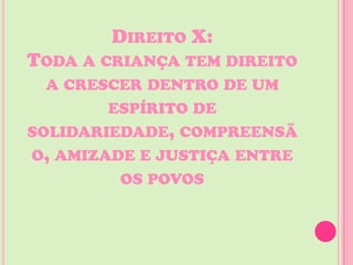 DIREITO X:
TODA A CRIANÇA TEM DIREITO
  A CRESCER DENTRO DE UM
        ESPÍRITO DE
SOLIDARIEDADE, COMPREENSÃ
O, AMIZADE E JUSTIÇA ENTRE
         OS POVOS
 