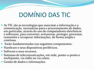 DOMÍNIO DAS TIC
 As TIC são as tecnologias que associam a informação e a
comunicação, necessárias para o processamento de dados,
em particular, através do uso de computadores eletrônicos
e softwares, para converter, armazenar, proteger, processar,
transmitir e recuperar informações, de forma ampla e
contínua.
 Estão fundamentadas nos seguintes componentes:
 Hardware e seus dispositivos periféricos.
 Software e seus recursos.
 Sistemas de telecomunicações, em rede, ponto-a-ponto e
multiponto, via rádio ou via cabos.
 Gestão de dados e informações.
 