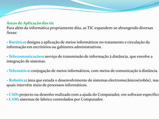 Áreas de Aplicação das tic
Para além da informática propriamente dita, as TIC expandem-se abrangendo diversas
Áreas:
- Burótica: designa a aplicação de meios informáticos no tratamento e circulação da
informação em escritórios ou gabinetes administrativos.
- Telecomunicações: serviço de transmissão de informação à distância, que envolve a
integração de sistemas.
- Telemática: conjugação de meios informáticos, com meios de comunicação à distância.
- Robótica: área que estuda o desenvolvimento de sistemas electromecânicos(robôs), nas
quais intervêm meio de processos informáticos.
- CAD: projecto ou desenho realizado com a ajuda do Computador, em software específico
- CAM: sistemas de fabrico controlados por Computador.
 