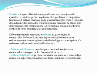 Hardware é a parte física do computador, ou seja, o conjunto de
aparatos eletrônicos, peças e equipamentos que fazem o computador
funcionar. A palavra hardware pode se referir também como o conjunto
de equipamentos acoplados em produtos que precisam de algum tipo
de processamento computacional. A ciência que estuda o hardware é
conhecida como arquitetura de computadores.
Diferentemente do hardware, o software é a parte lógica do
computador. Software é a manipulação, instrução de execução,
redirecionamento e execução das atividades lógicas das máquinas. Os
softwares podem ainda ser classificados em:
- Softwares de Sistemas: permite que o usuário interaja com o
computador e suas partes. Ex: firmware, drivers, etc.
- Softwares Aplicativos: permite que através de seu uso, o usuário faça
uma tarefa específica. Ex: editores de texto, planilhas eletrônicas, etc.
 