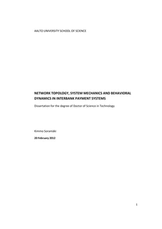 AALTO UNIVERSITY SCHOOL OF SCIENCE




NETWORK TOPOLOGY, SYSTEM MECHANICS AND BEHAVIORAL
DYNAMICS IN INTERBANK PAYMENT SYSTEMS
Dissertation for the degree of Doctor of Science in Technology




Kimmo Soramäki

20 February 2012




                                                                 1
 