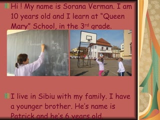 Hi ! My name is Sorana Verman. I am 10 years old and I learn at “Queen Mary” School, in the 3 rd grade. I live in Sibiu with my family. I have a younger brother. He’s name is Patrick and he’s 6 years old.