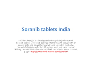 Soranib tablets India
Soranib 200mg is a cancer (chemotherapeutic) medication.
Soranib tablets (sorafenib 200mg) interferes with the growth of
cancer cells and slows their growth and spread in the body.
Soranib Tablets (sorafenib 200mg) are used to treat a type of
kidney cancer called advanced renal cell carcinoma. Go to contact
page:- http://www.meds-cancer.com/soranib/

 