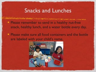 Snacks and Lunches 
Please remember to send in a healthy nut-free 
snack, healthy lunch, and a water bottle every day. 
Please make sure all food containers and the bottle 
are labeled with your child’s name. 
 