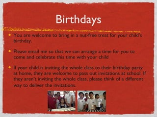 Birthdays 
You are welcome to bring in a nut-free treat for your child’s 
birthday. 
Please email me so that we can arrange a time for you to 
come and celebrate this time with your child 
If your child is inviting the whole class to their birthday party 
at home, they are welcome to pass out invitations at school. If 
they aren’t inviting the whole class, please think of a different 
way to deliver the invitations. 
 