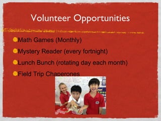 Volunteer Opportunities 
Math Games (Monthly) 
Mystery Reader (every fortnight) 
Lunch Bunch (rotating day each month) 
Field Trip Chaperones 
 