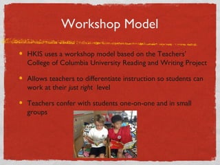 Workshop Model 
HKIS uses a workshop model based on the Teachers’ 
College of Columbia University Reading and Writing Project 
Allows teachers to differentiate instruction so students can 
work at their just right level 
Teachers confer with students one-on-one and in small 
groups 
 