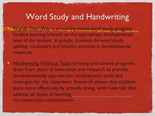 Word Study and Handwriting 
Words Their Way is an activity-based word study program. 
Student learning is based on the appropriate developmental 
level of the student. In groups, students do word study, 
spelling, vocabulary and phonics activities in developmental 
sequence. 
Handwriting Without Tears printing and cursive programs 
draw from years of innovation and research to provide 
developmentally appropriate, multisensory tools and 
strategies for the classroom. Research shows that children 
learn more effectively by actively doing, with materials that 
address all styles of learning. 
http://www.hwtears.com/hwt/parents 
 