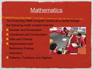 Mathematics 
The Everyday Math program works as a spiral though 
the following math content strands: 
Number and Numeration 
Operations and Computation 
Data and Chance 
Measurement and 
Reference Frames 
• Geometry 
Patterns, Functions and Algebra 
 