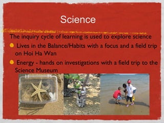 Science 
The inquiry cycle of learning is used to explore science 
Lives in the Balance/Habits with a focus and a field trip 
on Hoi Ha Wan 
Energy - hands on investigations with a field trip to the 
Science Museum 
 