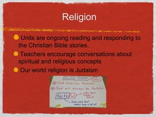 Religion 
Units are ongoing reading and responding to 
the Christian Bible stories. 
Teachers encourage conversations about 
spiritual and religious concepts 
Our world religion is Judaism 
 