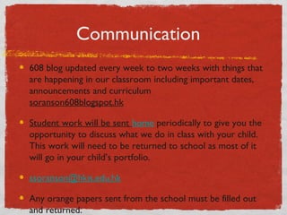 Communication 
608 blog updated every week to two weeks with things that 
are happening in our classroom including important dates, 
announcements and curriculum 
soranson608blogspot.hk 
Student work will be sent home periodically to give you the 
opportunity to discuss what we do in class with your child. 
This work will need to be returned to school as most of it 
will go in your child’s portfolio. 
ssoranson@hkis.edu.hk 
Any orange papers sent from the school must be filled out 
and returned. 
 