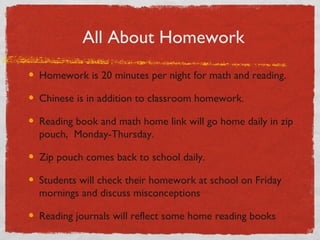 All About Homework 
Homework is 20 minutes per night for math and reading. 
Chinese is in addition to classroom homework. 
Reading book and math home link will go home daily in zip 
pouch, Monday-Thursday. 
Zip pouch comes back to school daily. 
Students will check their homework at school on Friday 
mornings and discuss misconceptions 
Reading journals will reflect some home reading books 
 