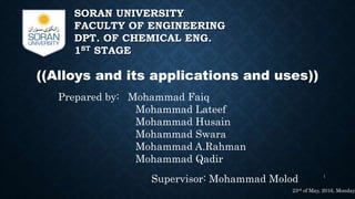 SORAN UNIVERSITY
FACULTY OF ENGINEERING
DPT. OF CHEMICAL ENG.
1ST STAGE
((Alloys and its applications and uses))
Prepared by: Mohammad Faiq
Mohammad Lateef
Mohammad Husain
Mohammad Swara
Mohammad A.Rahman
Mohammad Qadir
Supervisor: Mohammad Molod 1
23rd of May, 2016, Monday
 