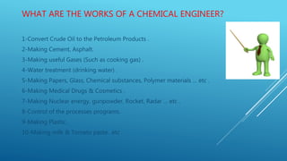 WHAT ARE THE WORKS OF A CHEMICAL ENGINEER?
1-Convert Crude Oil to the Petroleum Products .
2-Making Cement, Asphalt.
3-Making useful Gases (Such as cooking gas) .
4-Water treatment (drinking water) .
5-Making Papers, Glass, Chemical substances, Polymer materials … etc .
6-Making Medical Drugs & Cosmetics .
7-Making Nuclear energy, gunpowder, Rocket, Radar … etc .
8-Control of the processes programs.
9-Making Plastic.
10-Making milk & Tomato paste.. etc .
 