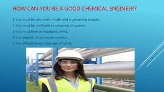 HOW CAN YOU BE A GOOD CHEMICAL ENGINEER?
1-You must be very well in math and engineering analysis.
2-You must be proficient in computer programs.
3-You must have an economic mind.
4-You should not be lazy or careless.
5-You should always take care of safety.
 